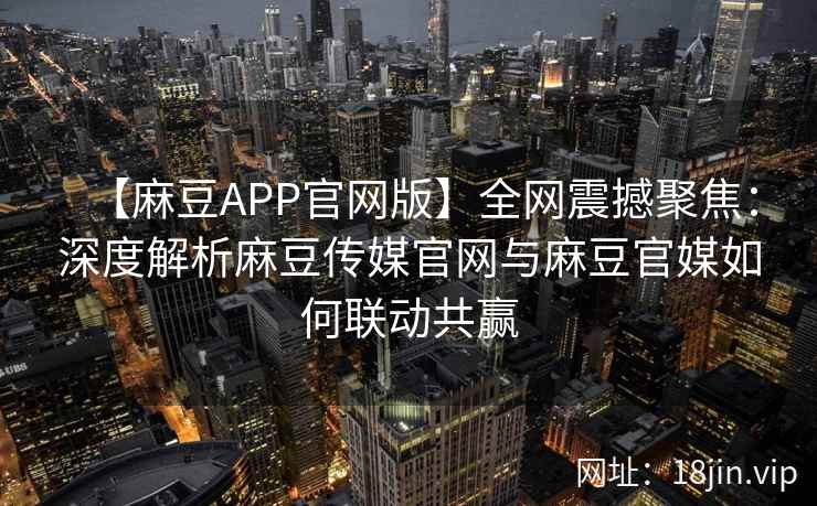 【麻豆APP官网版】全网震撼聚焦：深度解析麻豆传媒官网与麻豆官媒如何联动共赢