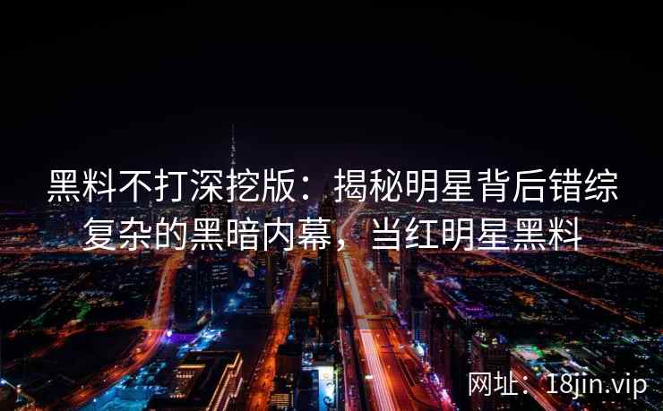 黑料不打深挖版：揭秘明星背后错综复杂的黑暗内幕，当红明星黑料
