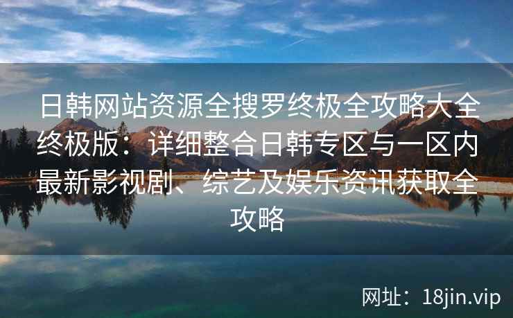 日韩网站资源全搜罗终极全攻略大全终极版：详细整合日韩专区与一区内最新影视剧、综艺及娱乐资讯获取全攻略