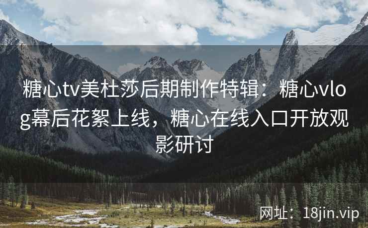 糖心tv美杜莎后期制作特辑：糖心vlog幕后花絮上线，糖心在线入口开放观影研讨