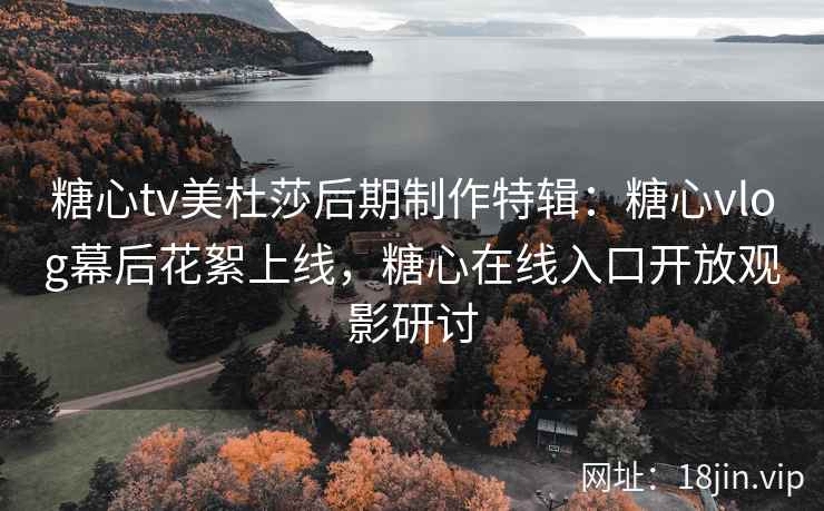 糖心tv美杜莎后期制作特辑：糖心vlog幕后花絮上线，糖心在线入口开放观影研讨