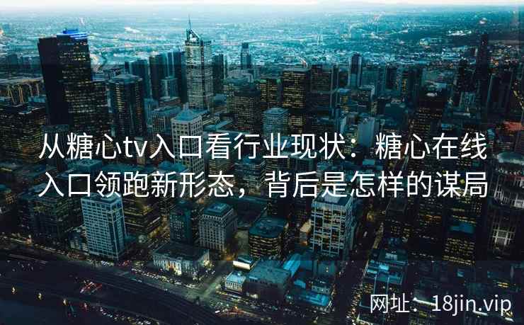 从糖心tv入口看行业现状：糖心在线入口领跑新形态，背后是怎样的谋局