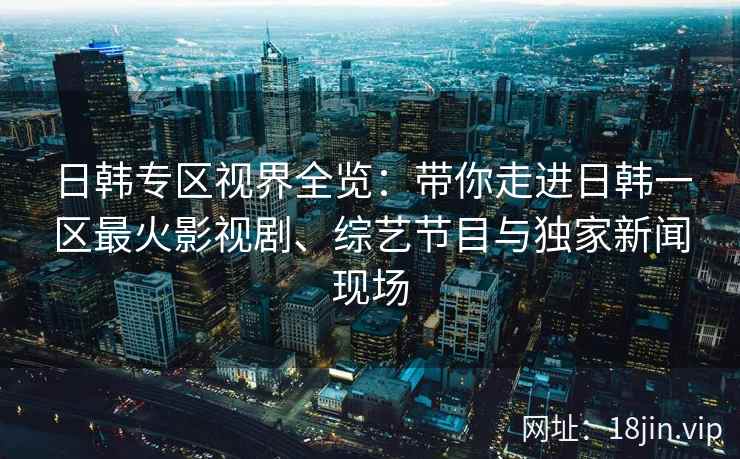 日韩专区视界全览：带你走进日韩一区最火影视剧、综艺节目与独家新闻现场