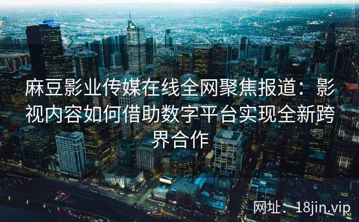 麻豆影业传媒在线全网聚焦报道：影视内容如何借助数字平台实现全新跨界合作