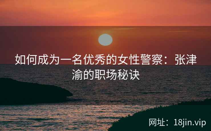 如何成为一名优秀的女性警察：张津渝的职场秘诀