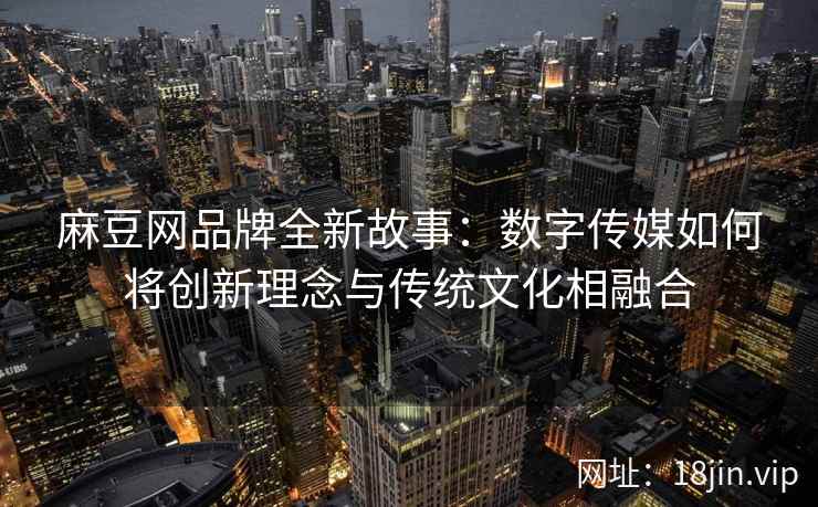 麻豆网品牌全新故事：数字传媒如何将创新理念与传统文化相融合