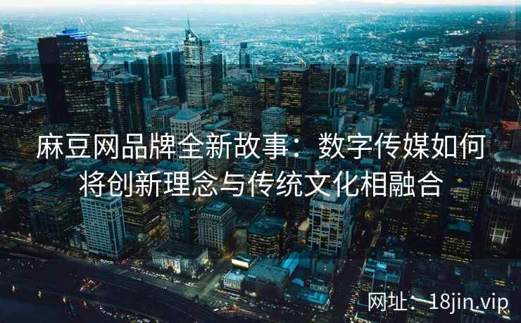 麻豆网品牌全新故事：数字传媒如何将创新理念与传统文化相融合