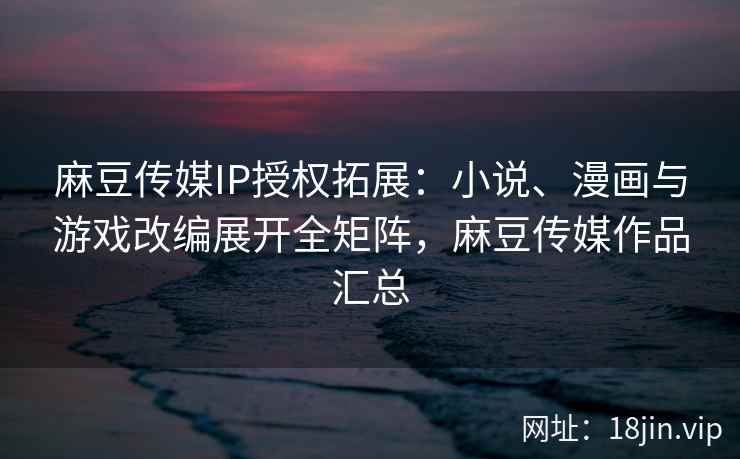 麻豆传媒IP授权拓展：小说、漫画与游戏改编展开全矩阵，麻豆传媒作品汇总