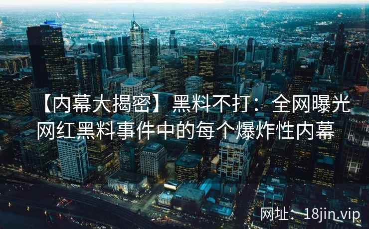 【内幕大揭密】黑料不打：全网曝光网红黑料事件中的每个爆炸性内幕
