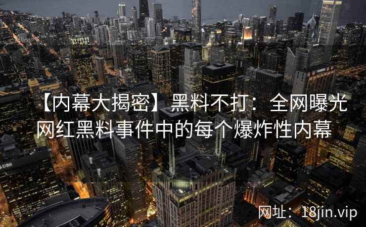 【内幕大揭密】黑料不打：全网曝光网红黑料事件中的每个爆炸性内幕