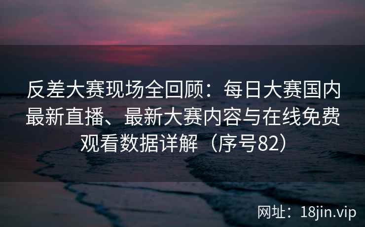反差大赛现场全回顾：每日大赛国内最新直播、最新大赛内容与在线免费观看数据详解（序号82）