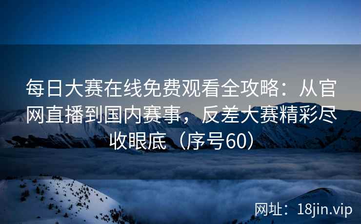 每日大赛在线免费观看全攻略：从官网直播到国内赛事，反差大赛精彩尽收眼底（序号60）