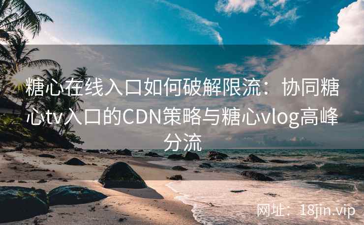 糖心在线入口如何破解限流：协同糖心tv入口的CDN策略与糖心vlog高峰分流