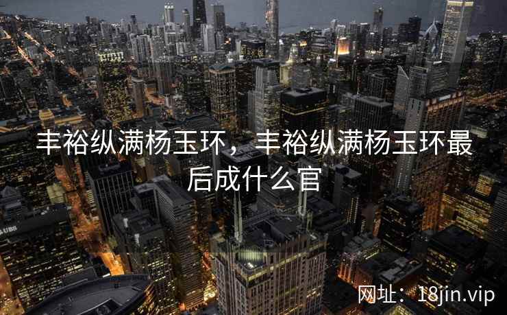 丰裕纵满杨玉环，丰裕纵满杨玉环最后成什么官
