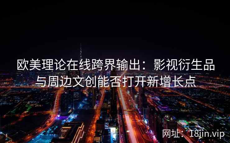 欧美理论在线跨界输出：影视衍生品与周边文创能否打开新增长点