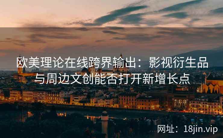 欧美理论在线跨界输出：影视衍生品与周边文创能否打开新增长点