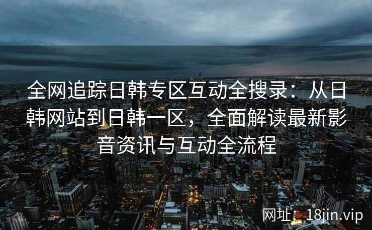 全网追踪日韩专区互动全搜录：从日韩网站到日韩一区，全面解读最新影音资讯与互动全流程