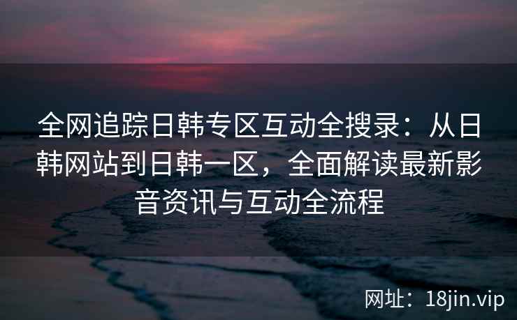全网追踪日韩专区互动全搜录：从日韩网站到日韩一区，全面解读最新影音资讯与互动全流程