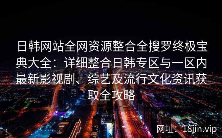 日韩网站全网资源整合全搜罗终极宝典大全：详细整合日韩专区与一区内最新影视剧、综艺及流行文化资讯获取全攻略