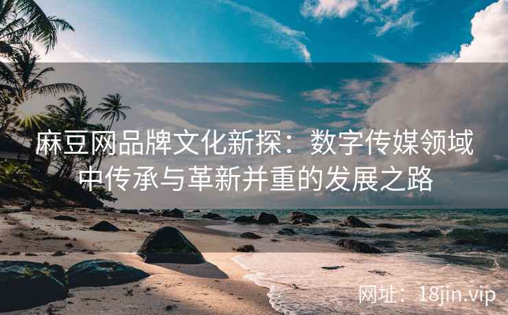麻豆网品牌文化新探：数字传媒领域中传承与革新并重的发展之路