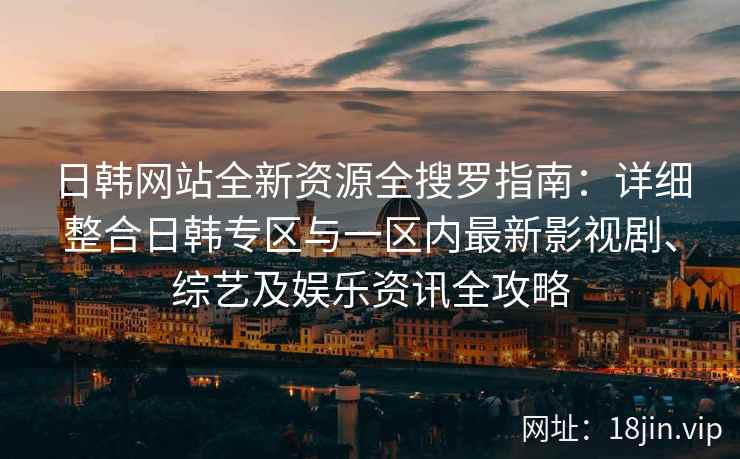 日韩网站全新资源全搜罗指南：详细整合日韩专区与一区内最新影视剧、综艺及娱乐资讯全攻略