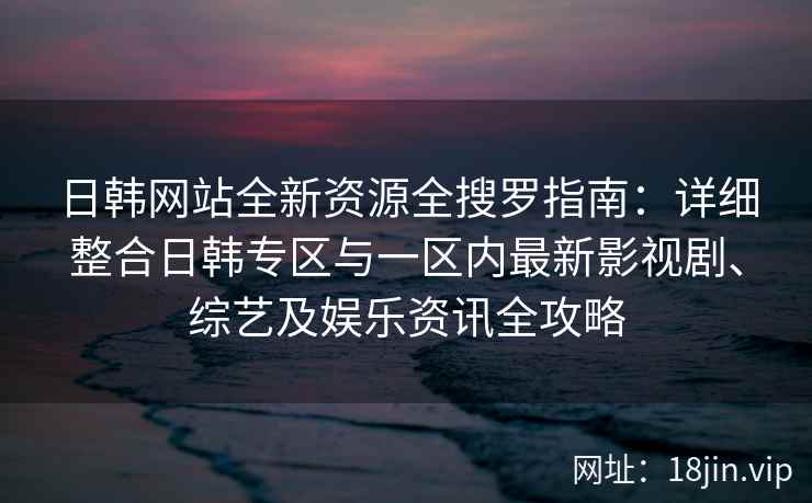 日韩网站全新资源全搜罗指南：详细整合日韩专区与一区内最新影视剧、综艺及娱乐资讯全攻略