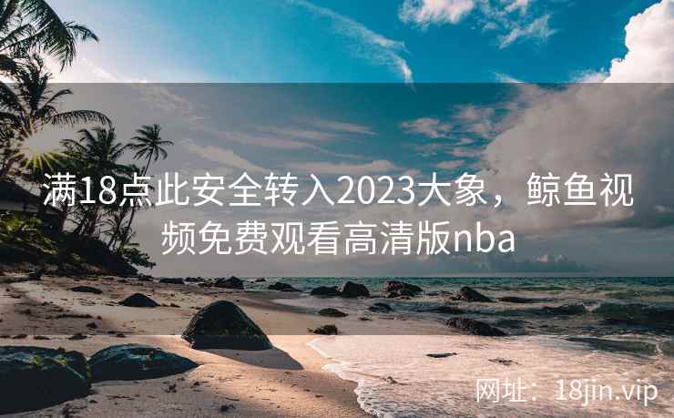 满18点此安全转入2023大象，鲸鱼视频免费观看高清版nba
