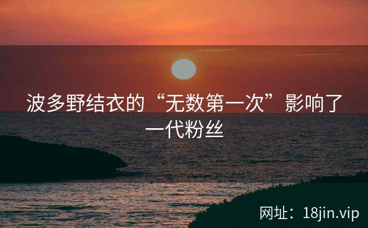 波多野结衣的“无数第一次”影响了一代粉丝