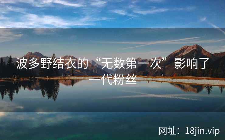 波多野结衣的“无数第一次”影响了一代粉丝