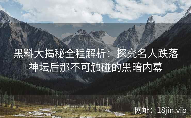 黑料大揭秘全程解析：探究名人跌落神坛后那不可触碰的黑暗内幕