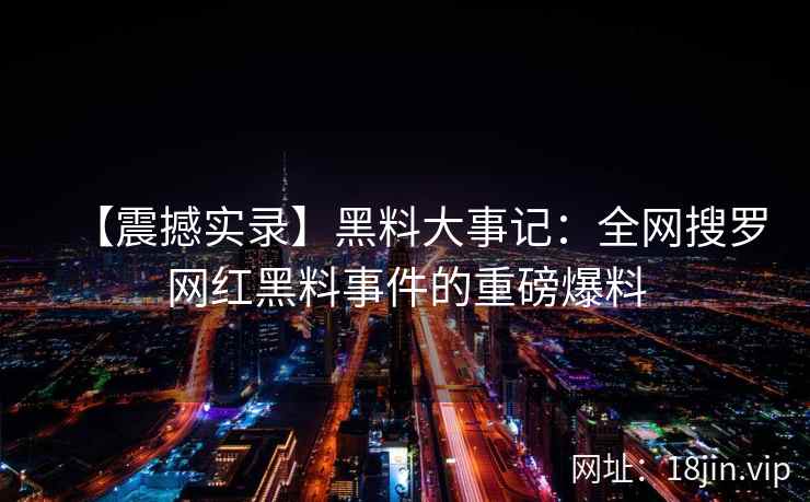 【震撼实录】黑料大事记：全网搜罗网红黑料事件的重磅爆料
