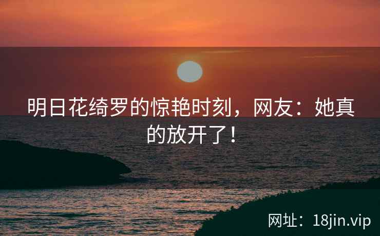 明日花绮罗的惊艳时刻，网友：她真的放开了！