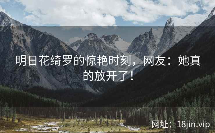 明日花绮罗的惊艳时刻，网友：她真的放开了！