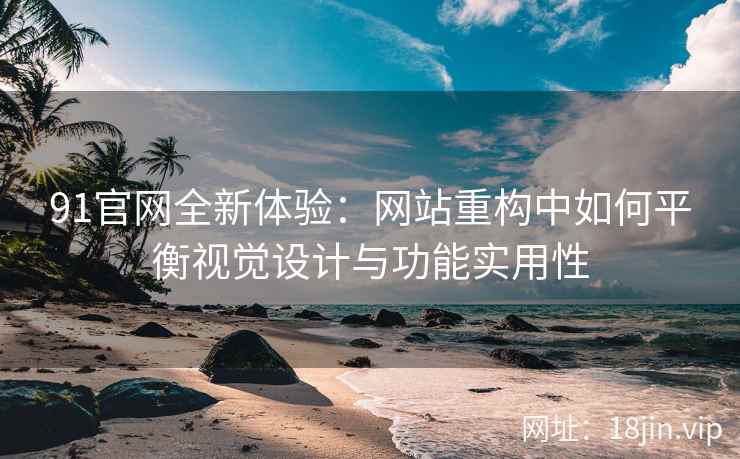 91官网全新体验：网站重构中如何平衡视觉设计与功能实用性