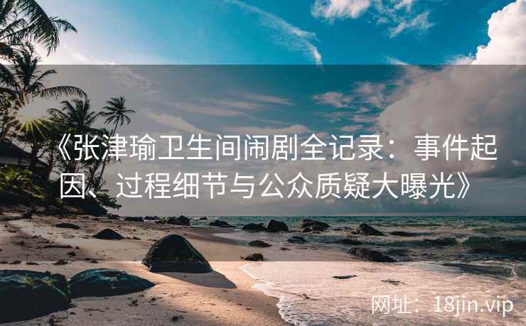 《张津瑜卫生间闹剧全记录：事件起因、过程细节与公众质疑大曝光》