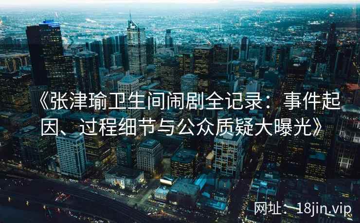 《张津瑜卫生间闹剧全记录：事件起因、过程细节与公众质疑大曝光》