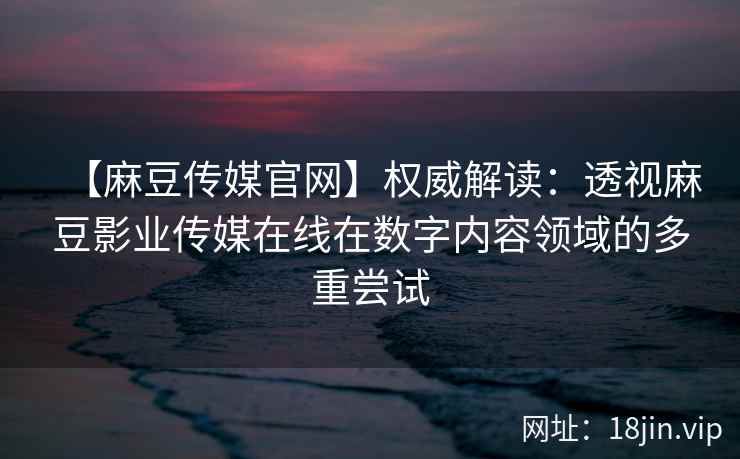 【麻豆传媒官网】权威解读：透视麻豆影业传媒在线在数字内容领域的多重尝试
