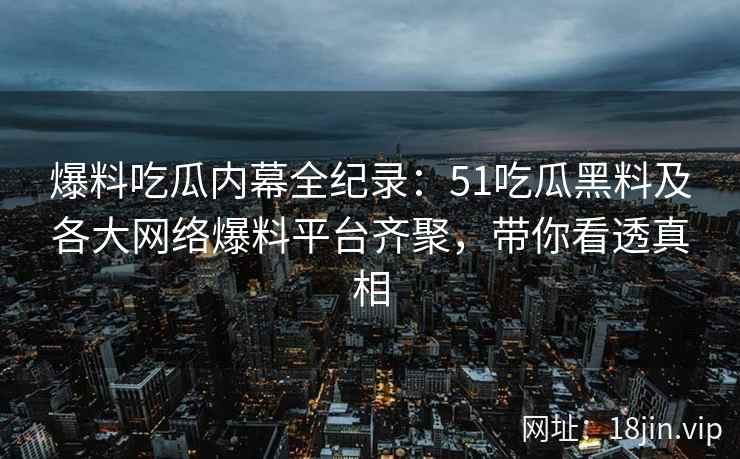爆料吃瓜内幕全纪录：51吃瓜黑料及各大网络爆料平台齐聚，带你看透真相