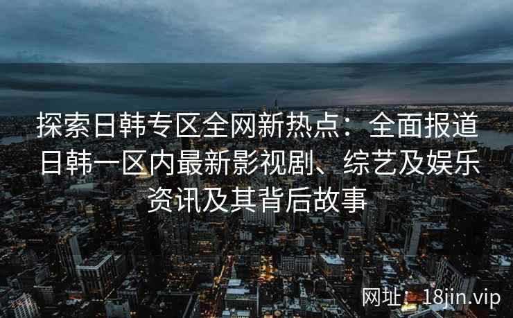 探索日韩专区全网新热点：全面报道日韩一区内最新影视剧、综艺及娱乐资讯及其背后故事