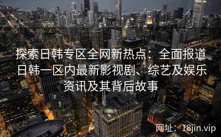 探索日韩专区全网新热点：全面报道日韩一区内最新影视剧、综艺及娱乐资讯及其背后故事