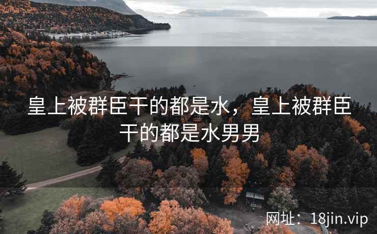 皇上被群臣干的都是水，皇上被群臣干的都是水男男