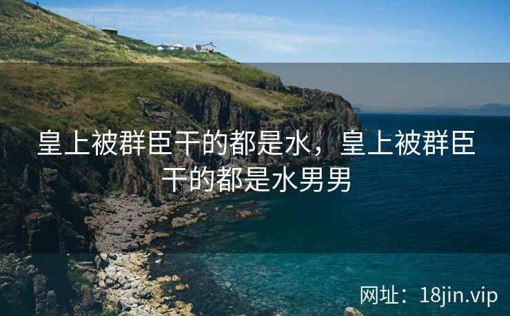 皇上被群臣干的都是水，皇上被群臣干的都是水男男