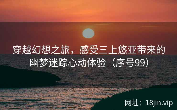 穿越幻想之旅，感受三上悠亚带来的幽梦迷踪心动体验（序号99）