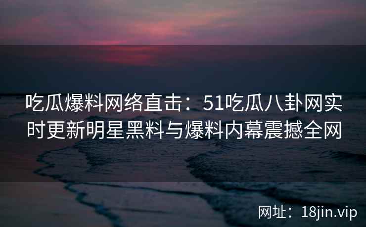 吃瓜爆料网络直击：51吃瓜八卦网实时更新明星黑料与爆料内幕震撼全网