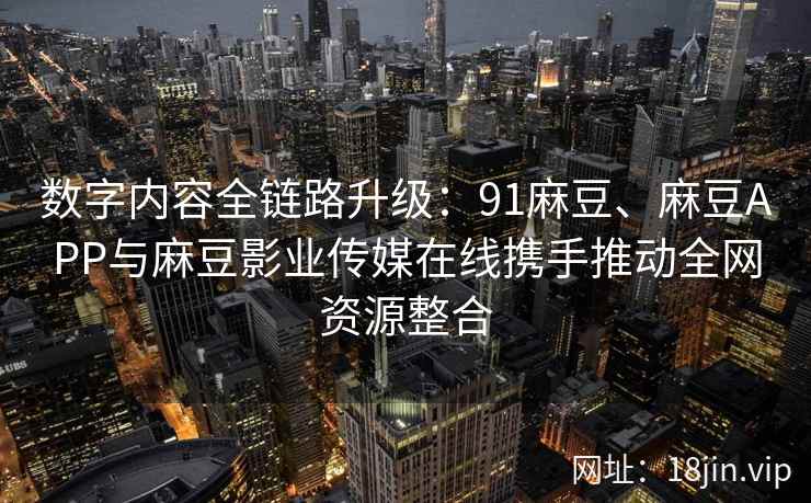 数字内容全链路升级：91麻豆、麻豆APP与麻豆影业传媒在线携手推动全网资源整合