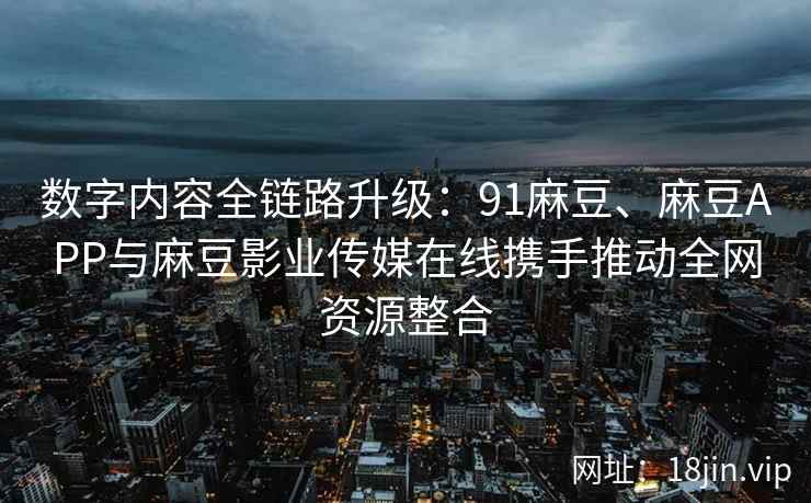 数字内容全链路升级：91麻豆、麻豆APP与麻豆影业传媒在线携手推动全网资源整合