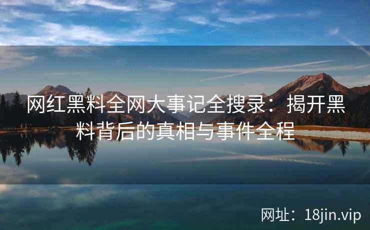 网红黑料全网大事记全搜录：揭开黑料背后的真相与事件全程