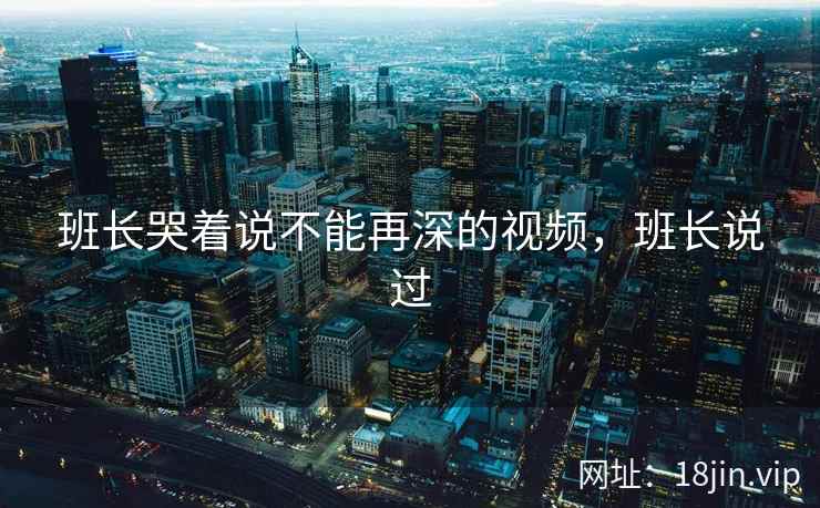班长哭着说不能再深的视频，班长说过