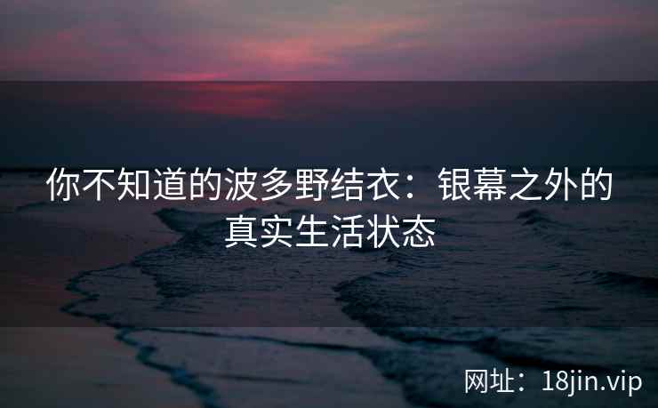 你不知道的波多野结衣：银幕之外的真实生活状态