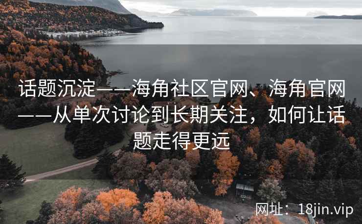 话题沉淀——海角社区官网、海角官网——从单次讨论到长期关注，如何让话题走得更远